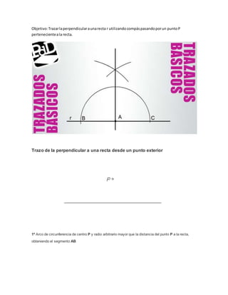 Objetivo:Trazarlaperpendicularaunarecta r utilizandocompáspasandoporun puntoP
pertenecienteala recta.
Trazo de la perpendicular a una recta desde un punto exterior
1º Arco de circunferencia de centro P y radio arbitrario mayor que la distancia del punto P a la recta,
obteniendo el segmento AB
 
