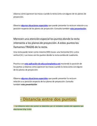 observa cómo aparecen las trazas cuando la recta corta conalguno de los planos de
proyección.
Observa algunas situaciones especiales que puede presentar la recta en relación a su
posición respecto de los planos de proyección. Consulta también esta presentación.
Merecen una atención especial los puntosdonde la recta
intersecta a los planosde proyección. A estos puntoslos
llamamosTRAZAS de la recta.
Una recta puede tener como máximo DOS trazas: una horizontal (Hr) y otra
vertical (Vr). Las trazas son los puntos donde la recta cambia de cuadrante.
Practica con esta aplicación de educacionplastica.net moviendo la posición de
los puntos y observa cómo aparecen las trazas cuando la recta corta conalguno
de los planos de proyección.
Observa algunas situaciones especiales que puede presentar la recta en
relación a su posición respecto de los planos de proyección. Consulta
también esta presentación
- Distancia entre dos puntos:
La distancia entre dos puntos se determina por el verdadero tamaño del segmento que
ellas forman (Fig. 3.65):
 
