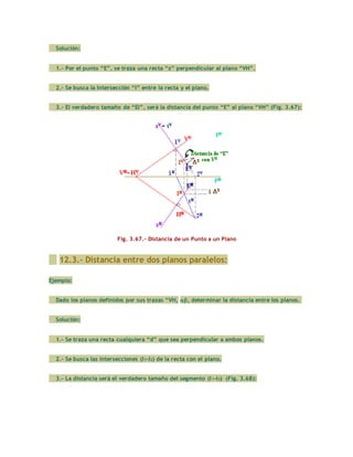 Solución:
1.- Por el punto “E”, se traza una recta “z” perpendicular al plano “VH”.
2.- Se busca la Intersección “I” entre la recta y el plano.
3.- El verdadero tamaño de “EI”, será la distancia del punto “E” al plano “VH” (Fig. 3.67):
Fig. 3.67.- Distancia de un Punto a un Plano
12.3.- Distancia entre dos planos paralelos:
Ejemplo:
Dado los planos definidos por sus trazas “VH, , determinar la distancia entre los planos.
Solución:
1.- Se traza una recta cualquiera “d” que sea perpendicular a ambos planos.
2.- Se busca las intersecciones (I1-I2) de la recta con el plano.
3.- La distancia será el verdadero tamaño del segmento (I1-I2) (Fig. 3.68):
 