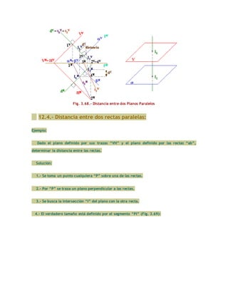 Fig. 3.68.- Distancia entre dos Planos Paralelos
12.4.- Distancia entre dos rectas paralelas:
Ejemplo:
Dado el plano definido por sus trazas “VH” y el plano definido por las rectas “ab”,
determinar la distancia entre las rectas.
Solución:
1.- Se toma un punto cualquiera “P” sobre una de las rectas.
2.- Por “P” se traza un plano perpendicular a las rectas.
3.- Se busca la intersección “I” del plano con la otra recta.
4.- El verdadero tamaño está definido por el segmento “PI” (Fig. 3.69):
 