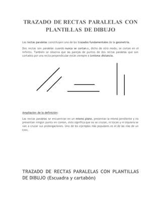TRAZADO DE RECTAS PARALELAS CON
PLANTILLAS DE DIBUJO
Las rectas paralelas constituyen uno de los trazados fundamentales de la geometría.
Dos rectas son paralelas cuando nunca se cortan o, dicho de otro modo, se cortan en el
infinito. También se observa que las parejas de puntos de dos rectas paralelas que son
cortados por una recta perpendicular están siempre a lamisma distancia.
Ampliación de la definición:
Las rectas paralelas se encuentran en un mismo plano, presentan la misma pendiente y no
presentan ningún punto en común, esto significa que no se cruzan, ni tocan y ni siquiera se
van a cruzar sus prolongaciones. Uno de los ejemplos más populares es el de las vías de un
tren.
TRAZADO DE RECTAS PARALELAS CON PLANTILLAS
DE DIBUJO (Escuadra y cartabón)
 