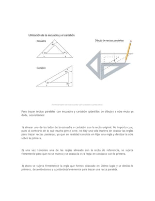 ¡Familiarízate con la escuadra y el cartabón cuanto antes!
Para trazar rectas paralelas con escuadra y cartabón (plantillas de dibujo) a otra recta ya
dada, necesitamos:
1) alinear uno de los lados de la escuadra o cartabón con la recta original. No importa cual,
pues al contrario de lo que mucha gente cree, no hay una sola manera de colocar las reglas
para trazar rectas paralelas, ya que en realidad consiste en fijar una regla y deslizar la otra
sobre la primera.
2) una vez tenemos una de las reglas alineada con la recta de referencia, se sujeta
firmemente para que no se mueva y se coloca la otra regla en contacto con la primera.
3) ahora se sujeta firmemente la regla que hemos colocado en último lugar y se desliza la
primera, deteniéndonos y sujetándola levemente para trazar una recta paralela.
 