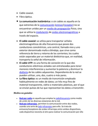 Cable coaxial.
     Fibra óptica.
     La comunicación inalámbrica: o sin cables es aquella en la
     que extremos de la comunicación (emisor/receptor) no se
     encuentran unidos por un medio de propagación físico, sino
     que se utiliza la modulación de ondas electromagnéticas a
     través del espacio.

     El cable coaxial: se utiliza para transportar señales
     electromagnéticas de alta frecuencia que posee dos
     conductores concéntricos, uno central, llamado vivo y uno
     exterior denominado malla o blindaje, que sirve como
     referencia de tierra y retorno de las corrientes; los cuales
     están separados por un material dieléctrico que, en realidad,
     transporta la señal de información.
     El cable UTP: es una forma de conexión en la que dos
     conductores eléctricos aislados son entrelazados para tener
     menores interferencias y aumentar la potencia y disminuir la
     diafonía de los cables adyacentes. Dependiento de la red se
     pueden utilizar, uno, dos, cuatro o más pares.
     La fibra óptica: es un medio de transmisión empleado
     habitualmente en redes de datos; un hilo muy fino de
     material transparente, vidrio o materiales plásticos, por el que
     se envían pulsos de luz que representan los datos a transmitir.
Medios no guiados

     Red por radio es aquella que emplea la radiofrecuencia como medio
     de unión de las diversas estaciones de la red.
     Red por infrarrojos, permiten la comunicación entre dos nodos,
     usando una serie de leds infrarrojos para ello. Se trata de
     emisores/receptores de ondas infrarrojas entre ambos dispositivos,
     cada dispositivo necesita al otro para realizar la comunicación por ello
 