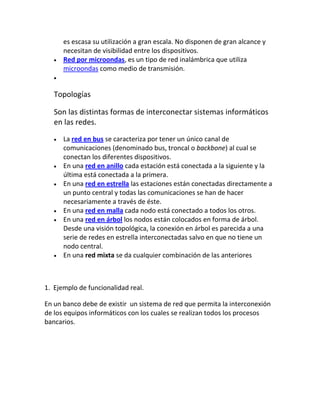 es escasa su utilización a gran escala. No disponen de gran alcance y
      necesitan de visibilidad entre los dispositivos.
      Red por microondas, es un tipo de red inalámbrica que utiliza
      microondas como medio de transmisión.


   Topologías

   Son las distintas formas de interconectar sistemas informáticos
   en las redes.
      La red en bus se caracteriza por tener un único canal de
      comunicaciones (denominado bus, troncal o backbone) al cual se
      conectan los diferentes dispositivos.
      En una red en anillo cada estación está conectada a la siguiente y la
      última está conectada a la primera.
      En una red en estrella las estaciones están conectadas directamente a
      un punto central y todas las comunicaciones se han de hacer
      necesariamente a través de éste.
      En una red en malla cada nodo está conectado a todos los otros.
      En una red en árbol los nodos están colocados en forma de árbol.
      Desde una visión topológica, la conexión en árbol es parecida a una
      serie de redes en estrella interconectadas salvo en que no tiene un
      nodo central.
      En una red mixta se da cualquier combinación de las anteriores



1. Ejemplo de funcionalidad real.

En un banco debe de existir un sistema de red que permita la interconexión
de los equipos informáticos con los cuales se realizan todos los procesos
bancarios.
 