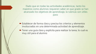 Dado que en todas las actividades académicas, tanto los
maestros como alumnos requieren saber en que grado se han
alcanzado los objetivos de aprendizaje, la rubricas son útiles
para:
 Establecer de forma clara y precisa los criterios y elementos
involucrados en una determinada actividad de aprendizaje.
 Tener una guía clara y explicita para realizar la tarea, lo cual es
muy útil para el alumno
 