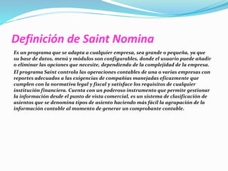 Definición de Saint Nomina 
Es un programa que se adapta a cualquier empresa, sea grande o pequeña, ya que 
su base de datos, menú y módulos son configurables, donde el usuario puede añadir 
o eliminar las opciones que necesite, dependiendo de la complejidad de la empresa. 
El programa Saint controla las operaciones contables de una o varias empresas con 
reportes adecuados a las exigencias de compañías manejadas eficazmente que 
cumplen con la normativa legal y fiscal y satisface los requisitos de cualquier 
institución financiera. Cuenta con un poderoso instrumento que permite gestionar 
la información desde el punto de vista comercial, es un sistema de clasificación de 
asientos que se denomina tipos de asiento haciendo más fácil la agrupación de la 
información contable al momento de generar un comprobante contable. 
 