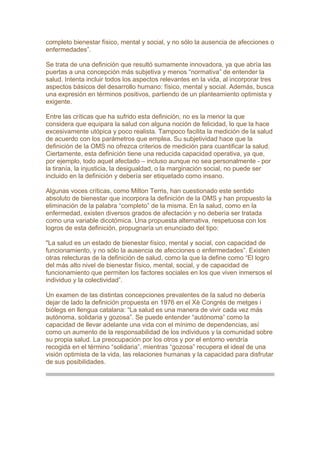 completo bienestar físico, mental y social, y no sólo la ausencia de afecciones o
enfermedades”.
Se trata de una definición que resultó sumamente innovadora, ya que abría las
puertas a una concepción más subjetiva y menos “normativa” de entender la
salud. Intenta incluir todos los aspectos relevantes en la vida, al incorporar tres
aspectos básicos del desarrollo humano: físico, mental y social. Además, busca
una expresión en términos positivos, partiendo de un planteamiento optimista y
exigente.
Entre las críticas que ha sufrido esta definición, no es la menor la que
considera que equipara la salud con alguna noción de felicidad, lo que la hace
excesivamente utópica y poco realista. Tampoco facilita la medición de la salud
de acuerdo con los parámetros que emplea. Su subjetividad hace que la
definición de la OMS no ofrezca criterios de medición para cuantificar la salud.
Ciertamente, esta definición tiene una reducida capacidad operativa, ya que,
por ejemplo, todo aquel afectado – incluso aunque no sea personalmente - por
la tiranía, la injusticia, la desigualdad, o la marginación social, no puede ser
incluido en la definición y debería ser etiquetado como insano.
Algunas voces críticas, como Milton Terris, han cuestionado este sentido
absoluto de bienestar que incorpora la definición de la OMS y han propuesto la
eliminación de la palabra “completo” de la misma. En la salud, como en la
enfermedad, existen diversos grados de afectación y no debería ser tratada
como una variable dicotómica. Una propuesta alternativa, respetuosa con los
logros de esta definición, propugnaría un enunciado del tipo:
"La salud es un estado de bienestar físico, mental y social, con capacidad de
funcionamiento, y no sólo la ausencia de afecciones o enfermedades”. Existen
otras relecturas de la definición de salud, como la que la define como “El logro
del más alto nivel de bienestar físico, mental, social, y de capacidad de
funcionamiento que permiten los factores sociales en los que viven inmersos el
individuo y la colectividad”.
Un examen de las distintas concepciones prevalentes de la salud no debería
dejar de lado la definición propuesta en 1976 en el Xè Congrés de metges i
biòlegs en llengua catalana: “La salud es una manera de vivir cada vez más
autónoma, solidaria y gozosa”. Se puede entender “autónoma” como la
capacidad de llevar adelante una vida con el mínimo de dependencias, así
como un aumento de la responsabilidad de los individuos y la comunidad sobre
su propia salud. La preocupación por los otros y por el entorno vendría
recogida en el término “solidaria”, mientras “gozosa” recupera el ideal de una
visión optimista de la vida, las relaciones humanas y la capacidad para disfrutar
de sus posibilidades.
 
