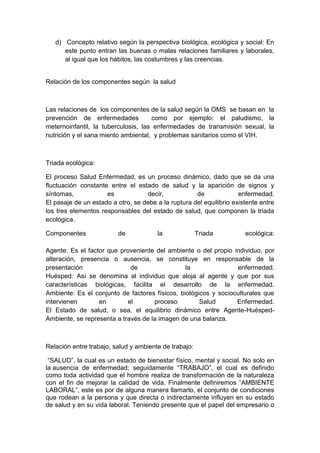 d) Concepto relativo según la perspectiva biológica, ecológica y social: En
      este punto entran las buenas o malas relaciones familiares y laborales,
      al igual que los hábitos, las costumbres y las creencias.


Relación de los componentes según la salud



Las relaciones de los componentes de la salud según la OMS se basan en la
prevención de enfermedades           como por ejemplo: el paludismo, la
meternoinfantil, la tuberculosis, las enfermedades de transmisión sexual, la
nutrición y el sana miento ambiental, y problemas sanitarios como el VIH.



Triada ecológica:

El proceso Salud Enfermedad, es un proceso dinámico, dado que se da una
fluctuación constante entre el estado de salud y la aparición de signos y
síntomas,            es            decir,            de              enfermedad.
El pasaje de un estado a otro, se debe a la ruptura del equilibrio existente entre
los tres elementos responsables del estado de salud, que componen la triada
ecológica.

Componentes              de             la             Triada          ecológica:

Agente: Es el factor que proveniente del ambiente o del propio individuo, por
alteración, presencia o ausencia, se constituye en responsable de la
presentación                 de                 la               enfermedad.
Huésped: Así se denomina al individuo que aloja al agente y que por sus
características biológicas, facilita el desarrollo de la enfermedad.
Ambiente: Es el conjunto de factores físicos, biológicos y socioculturales que
intervienen       en        el       proceso         Salud       Enfermedad.
El Estado de salud, o sea, el equilibrio dinámico entre Agente-Huésped-
Ambiente, se representa a través de la imagen de una balanza.



Relación entre trabajo, salud y ambiente de trabajo:

 “SALUD”, la cual es un estado de bienestar físico, mental y social. No solo en
la ausencia de enfermedad; seguidamente “TRABAJO”, el cual es definido
como toda actividad que el hombre realiza de transformación de la naturaleza
con el fin de mejorar la calidad de vida. Finalmente definiremos “AMBIENTE
LABORAL”, este es por de alguna manera llamarlo, el conjunto de condiciones
que rodean a la persona y que directa o indirectamente influyen en su estado
de salud y en su vida laboral. Teniendo presente que el papel del empresario o
 