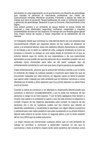 del director en esta organización es el que fomenta una filosofía de aprendizaje
que impulsa al personal al crecimiento profesional, por medio de:
Comunicación honesta, Mantener acuerdos, Fomentar y apoyar los retos de
trabajo que tiene el personal, Responsabilizarse de crear un ambiente propicio
y generoso de aprendizaje, Desechar lo que no funcione, Reconocimiento a los
logros.
Una actitud positiva y un ambiente de apoyo liberan la fuerza innata del
personal y crea efectividad, seguridad, confianza, creatividad y mayores
probabilidades de éxito en los negocios. El manejo de una filosofía ganar-ganar
crea mayor fuerza de equipo y mayor seguridad en la satisfacción de los
clientes.

Un trabajador desde que comienza su vida laboral dentro de una empresa esta
constantemente influido por aspectos dentro de los cuales se destacan la
salud, y el ambiente laboral; estos dos aspectos afectan diariamente su calidad
en el trabajo y por lo tanto su calidad de vida, cualquier empleado ve como se
empieza a convertir su trabajo en una carga desde el momento en el que su
entorno laboral vaya en contra de sus expectativas o de sus costumbres
personales ya que puede ser que las personas de su alrededor pueden ver sus
actitudes como incomodas para ellos de allí partir cualquier tipo de
enfrentamiento constante lo cual creo que para ninguna persona es agradable.

Cada enfrentamiento provoca que la actitud del individuo cambie y por lo tanto
el ambiente de trabajo se coloque pesado o incomodo para todos los que se
encuentren rodeados por este entorno; en algunos casos es tanta la presión
que ejerce estar rodeado por este ambiente que el individuo comienza a verse
afectado por el estrés y otros aspectos que muy pronto atacaran su salud física
como la mental.

Cuando tu salud se comience a ver afectada tu desempeño laboral puede que
comience a disminuir considerablemente y por lo tanto los reclamos de las
personas a cargo no se hará esperar; Y por lo tanto agregaras mas tensión y
mucho mas estrés a tu ambiente tu salud y creo de esta manera no llegamos a
cumplir ninguno de los objetivos planteados para cumplir; la mayoría de las
personas día a día se cuestiona cuales son los motivos que afectan el
desarrollo satisfactorio y usualmente lo asemejan con algún dilema económico
o personal pero casi nadie analiza lo que esta sucediendo en su propio entorno
laboral este entorno lo envían hacia un segundo plano y por lo tanto estando
allí es muy difícil que se pueda solucionar.

La mejor manera de contrarrestar cualquier efecto que un mal ambiente de
trabajo es contribuir y comenzar a desarrollar maneras en las que la
convivencia y todo el entorno mejore tanto como beneficio del individuo como
 