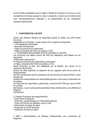 de los demás empleados que lo rodean. Desde el momento en el que tu y tus
compañeros de trabajo apoyen tu idea, la situación y todo lo que lo afecta será
vera considerablemente mejorado y la productividad de los empleados
mejorara rápidamente.




   1. FUNCIONES DE LAS EPS

Dentro del Sistema General de Seguridad Social en Salud, las EPS tienen
funciones
delegadas por el Estado y otras propias de su papel de asegurador.
1. Por delegación del Estado
- Recaudar cotizaciones
- Pagar las licencias de maternidad
- Pagar contenidos No POS (vía tutelas y CTC)
1.1. FUNCIONES DELEGADAS POR EL ESTADO A LAS EPS
Las funciones que deben asumir las EPS por delegación del Estado son las
siguientes:
a) Recaudar cotizaciones
b) Pagar las licencias de maternidad y paternidad
c) Pagar contenidos No POS (vía tutelas y CTC)
Estas funciones, si bien son delegadas por el Estado, son claves en la
operación de las EPS
porque de ellas depende la captación de los ingresos tanto de la prima de
aseguramiento
que les corresponde para la prestación de los servicios de salud (POS) y para
el pago del
subsidio de incapacidades por enfermedad general, como para el reembolso de
los gastos
por licencias de maternidad y paternidad y servicios NO POS que hace la EPS
en nombre
del Estado, a quien corresponde garantizar éstas prestaciones a los afiliados al
Régimen
Contributivo.

2. Propias (funciones de aseguramiento)
- Administrar la afiliación
- Cubrir las incapacidades por enfermedad general
- Cubrir el POS de sus afiliados, para lo cual:
• Administran el riesgo de salud
• Organizan la red de servicios
• Gestionan el costo de salud


3 ARP ó Administradora de Riesgos Profesionales, son compañías de
saeguros,
 