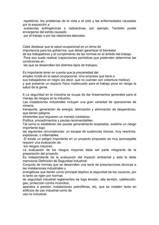 repetitivos, los problemas de la vista o el oído y las enfermedades causadas
por la exposición a
 sustancias antihigiénicas o radioactivas, por ejemplo. También puede
encargarse del estrés causado
 por el trabajo o por las relaciones laborales.


Cabe destacar que la salud ocupacional es un tema de
importancia para los gobiernos, que deben garantizar el bienestar
de los trabajadores y el cumplimiento de las normas en el ámbito del trabajo.
 Para eso suele realizar inspecciones periódicas que pretenden determinar las
condiciones en
 las que se desarrollan los distintos tipos de trabajos.

Es importante tener en cuenta que la precariedad del
empleo incide en la salud ocupacional. Una empresa que tiene a
sus trabajadores en negro (es decir, que no cuentan con cobertura médica)
y que presenta un espacio físico inadecuado para el trabajo pone en riesgo la
salud de la gente.

6 La seguridad en la industria se ocupa de dar lineamientos generales para el
manejo de riesgos en la industria.
Las instalaciones industriales incluyen una gran variedad de operaciones de
minería,
transporte, generación de energía, fabricación y eliminación de desperdicios,
que tienen peligros
inherentes que requieren un manejo cuidadoso.
Política, procedimientos y pautas recomendables
Tal como lo establecen las pautas generalmente aceptadas, existiría un riesgo
importante bajo
las siguientes circunstancias: un escape de sustancias tóxicas, muy reactivas,
explosivas, o inflamables.
 Si existe un peligro importante en un proyecto propuesto es muy aconsejable
requerir una evaluación de
 los riesgos mayores.
La evaluación de los riesgos mayores debe ser parte integrante de la
preparación del proyecto.
Es independiente de la evaluación del impacto ambiental y ésta la debe
mencionar.Definición de Seguridad Industrial:
Conjunto de normas que se desarrollan una serie de prescripciones técnicas a
las instalaciones industriales y
energéticas que tienen como principal objetivo la seguridad de los usuarios, por
lo tanto se rigen por normas
de seguridad industrial reglamentos de baja tensión, alta tensión, calefacción,
gas, protección contra incendios,
aparatos a presión, instalaciones petrolíferas, etc, que se instalen tanto en
edificios de uso industrial como de
uso no industrial.
 