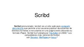 Scribd
Scribd (pronunciado ˈskrɪbd) es un sitio web para compartir
documentos que permite a los usuarios publicar documentos de
diversos formatos e incrustarlos en una página web utilizando su
formato iPaper. Scribd fue fundada por Trip Adler en 2006.2 Los
competidores más notorios de Scribd
son Docstoc, WePapers e Issuu.3
 