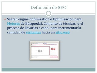 Definición de SEO

 Search engine optimization o Optimización para
 Motores de Búsqueda). Conjunto de técnicas -y el
 proceso de llevarlas a cabo- para incrementar la
 cantidad de visitantes hacia un sitio web.
 