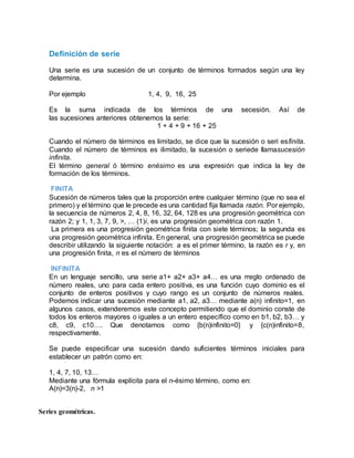 Definición de serie
Una serie es una sucesión de un conjunto de términos formados según una ley
determina.
Por ejemplo 1, 4, 9, 16, 25
Es la suma indicada de los términos de una secesión. Así de
las sucesiones anteriores obtenemos la serie:
1 + 4 + 9 + 16 + 25
Cuando el número de términos es limitado, se dice que la sucesión o seri esfinita.
Cuando el número de términos es ilimitado, la sucesión o seriede llamasucesión
infinita.
El término general ó término enésimo es una expresión que indica la ley de
formación de los términos.
FINITA
Sucesión de números tales que la proporción entre cualquier término (que no sea el
primero) y el término que le precede es una cantidad fija llamada razón. Por ejemplo,
la secuencia de números 2, 4, 8, 16, 32, 64, 128 es una progresión geométrica con
razón 2; y 1, 1, 3, 7, 9, >, … (1)i, es una progresión geométrica con razón 1.
La primera es una progresión geométrica finita con siete términos; la segunda es
una progresión geométrica infinita. En general, una progresión geométrica se puede
describir utilizando la siguiente notación: a es el primer término, la razón es r y, en
una progresión finita, n es el número de términos
INFINITA
En un lenguaje sencillo, una serie a1+ a2+ a3+ a4… es una rreglo ordenado de
número reales, uno para cada entero positiva, es una función cuyo dominio es el
conjunto de enteros positivos y cuyo rango es un conjunto de números reales.
Podemos indicar una sucesión mediante a1, a2, a3… mediante a(n) infinito=1, en
algunos casos, extenderemos este concepto permitiendo que el dominio conste de
todos los enteros mayores o iguales a un entero específico como en b1, b2, b3… y
c8, c9, c10…. Que denotamos como {b(n)infinito=0} y {c(n)infinito=8,
respectivamente.
Se puede especificar una sucesión dando suficientes términos iniciales para
establecer un patrón como en:
1, 4, 7, 10, 13…
Mediante una fórmula explícita para el n-ésimo término, como en:
A(n)=3(n)-2, n >1
Series geométricas.
 