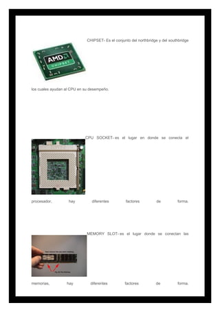 CHIPSET- Es el conjunto del northbridge y del southbridge
los cuales ayudan al CPU en su desempeño.
CPU SOCKET- es el lugar en donde se conecta el
procesador, hay diferentes factores de forma.
MEMORY SLOT- es el lugar donde se conectan las
memorias, hay diferentes factores de forma.
 