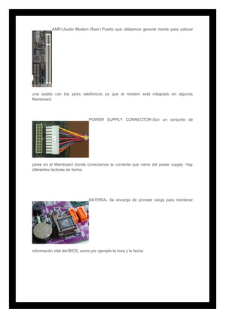 AMR-(Audio Modem Riser) Puerto que utilizamos general mente para colocar
una tarjeta con los jacks telefónicos ya que el modem está integrado en algunos
Mainboard.
POWER SUPPLY CONNECTOR-Son un conjunto de
pines en el Mainboard donde conectamos la corriente que viene del power supply. Hay
diferentes factores de forma.
BATERÍA- Se encarga de proveer carga para mantener
información vital del BIOS, como por ejemplo la hora y la fecha
 