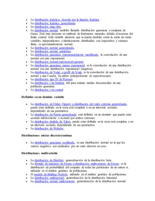  La distribución logística, descrita por la función logística.
 La distribución logística generalizada.
 La distribución map-Airy.
 La distribución normal, también llamada distribución gaussiana o campana de
Gauss. Está muy presente en multitud de fenómenos naturales debido al teorema del
límite central: toda variable aleatoria que se pueda modelar como la suma de varias
variables independientes e idénticamente distribuidas con expectativa y varianza
finita, es aproximadamente normal.
 La distribución normal generalizada.
 La distribución normal asimétrica.
 La distribución gaussiana exponencialmente modificada, la convolución de una
normal con una exponencial.
 La distribución normal-exponencial-gamma.
 La distribución gaussiana menos exponencial es la convolución de una distribución
normal con una distribución exponencial (negativa).
 La distribución de Voigt, o perfil de Voigt, es la convolución de una distribución
normal y una Cauchy. Se utiliza principalmente en espectroscopía.
 La distribución tipo IV de Pearson.
 La distribución t de Student, útil para estimar medias desconocidas de una
población gaussiana.
 La distribución t no central.
Definidas en un dominio variable
 La distribución de Fisher–Tippett o distribución del valor extremo generalizada,
puede estar definida en la recta real completa o en un intervalo acotado,
dependiendo de sus parámetros.
 La distribución de Pareto generalizada está definida en un dominio que puede estar
acotado inferiormente o acotado por ambos extremos.
 La distribución lambda de Tukey, puede estar definida en la recta real completa o en
un intervalo acotado, dependiendo de sus parámetros.
 La distribución de Wakeby.
Distribuciones mixtas discreta/continua
 La distribución gaussiana rectificada, es una distribución normal en la que los
valores negativos son sustituidos por un valor discreto en cero.
Distribuciones multivariable
 La distribución de Dirichlet, generalización de la distribución beta.
 La fórmula de muestreo de Ewens o distribución multivariante de Ewens, es la
distribución de probabilidad del conjunto de todas las particiones de un entero n,
utilizada en el análisis genético de poblaciones.
 El modelo de Balding–Nichols, utilizado en el análisis genético de poblaciones.
 La distribución multinomial, generalización de la distribución binomial.
 La distribución normal multivariante, generalización de la distribución normal.
 