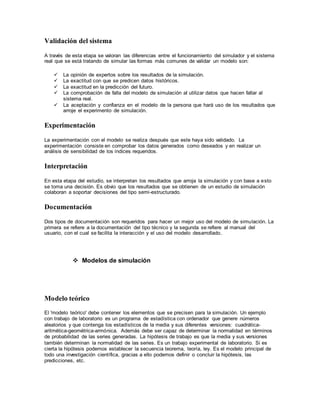 Validación del sistema
A través de esta etapa se valoran las diferencias entre el funcionamiento del simulador y el sistema
real que se está tratando de simular las formas más comunes de validar un modelo son:
 La opinión de expertos sobre los resultados de la simulación.
 La exactitud con que se predicen datos históricos.
 La exactitud en la predicción del futuro.
 La comprobación de falla del modelo de simulación al utilizar datos que hacen fallar al
sistema real.
 La aceptación y confianza en el modelo de la persona que hará uso de los resultados que
arroje el experimento de simulación.
Experimentación
La experimentación con el modelo se realiza después que este haya sido validado. La
experimentación consiste en comprobar los datos generados como deseados y en realizar un
análisis de sensibilidad de los índices requeridos.
Interpretación
En esta etapa del estudio, se interpretan los resultados que arroja la simulación y con base a esto
se toma una decisión. Es obvio que los resultados que se obtienen de un estudio de simulación
colaboran a soportar decisiones del tipo semi-estructurado.
Documentación
Dos tipos de documentación son requeridos para hacer un mejor uso del modelo de simulación. La
primera se refiere a la documentación del tipo técnico y la segunda se refiere al manual del
usuario, con el cual se facilita la interacción y el uso del modelo desarrollado.
 Modelos de simulación
Modelo teórico
El 'modelo teórico' debe contener los elementos que se precisen para la simulación. Un ejemplo
con trabajo de laboratorio es un programa de estadística con ordenador que genere números
aleatorios y que contenga los estadísticos de la media y sus diferentes versiones: cuadrática-
aritmética-geométrica-armónica. Además debe ser capaz de determinar la normalidad en términos
de probabilidad de las series generadas. La hipótesis de trabajo es que la media y sus versiones
también determinan la normalidad de las series. Es un trabajo experimental de laboratorio. Si es
cierta la hipótesis podemos establecer la secuencia teorema, teoría, ley. Es el modelo principal de
todo una investigación científica, gracias a ello podemos definir o concluir la hipótesis, las
predicciones, etc.
 