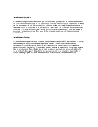 Modelo conceptual
El modelo conceptual desea establecer por un cuestionario y con trabajo de campo, la importancia
de la discriminación o rechazo en una colectividad y hacerlo por medio de un cuestionario en forma
de una simulación con una escala de actitud. Después de ver si la población es representativa o
adecuada, ahora la simulación es la aplicación del cuestionario y el modelo es el cuestionario para
confirmar o rechazar la hipótesis de si existe discriminación en la población y hacia que grupo de
personas y en que cuestiones. Gran parte de las simulaciones son de este tipo con modelos
conceptuales.
Modelo sistémico
El modelo sistémico se construye utilizando como metodología la dinámica de sistemas. Se simula
el sistema social en una de sus representaciones totales. El análisis de sistemas es una
representación total. Un plan de desarrollo en el segmento de transportes con un modelo de
ecología humana, por ejemplo. El énfasis en la teoría general de sistemas es lo adecuado en este
tipo de simulaciones. Este método, que es para un sistema complejo, es sumamente abstracto, y
no se limita a la descripción del sistema, sino que debe incluir en la simulación las entradas y
salidas de energía y los procesos de homeostasis, de autopoiesis y de retroalimentación.
 