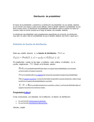 Distribución de probabilidad
En teoría de la probabilidad y estadística, la distribución de probabilidad de una variable aleatoria
es una función que asigna a cada suceso definido sobre la variable aleatoria la probabilidad de que
dicho suceso ocurra. La distribución de probabilidad está definida sobre el conjunto de todos los
sucesos, cada uno de los sucesos es el rango de valores de la variable aleatoria.
La distribución de probabilidad está completamente especificada por la función de distribución,
cuyo valor en cada x real es la probabilidad de que la variable aleatoria sea menor o igual que x.
Definición de función de distribución
Dada una variable aleatoria , su función de distribución, , es
Por simplicidad, cuando no hay lugar a confusión, suele omitirse el subíndice y se
escribe, simplemente, . Donde en la fórmula anterior:
, esla probabilidaddefinidasobre un espaciode probabilidad yunamedida
unitariasobre el espaciomaestral.
esla medidasobre laσ-álgebrade conjuntosasociadaal espaciode probabilidad.
esel espaciomuestral,oconjuntode todoslosposiblessucesosaleatorios,sobre el que
se define el espaciode probabilidadencuestión.
esla variable aleatoriaencuestión,esdecir,unafuncióndefinidasobre el
espaciomuestral alosnúmerosreales.
Propiedades[editar]
Como consecuencia casi inmediata de la definición, la función de distribución:
 Es una función continuaporla derecha.
 Es una función monótonanodecreciente.
Además, cumple
 