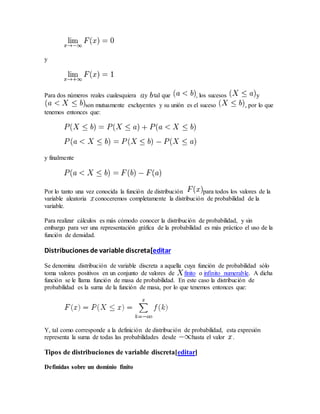 y
Para dos números reales cualesquiera y tal que , los sucesos y
son mutuamente excluyentes y su unión es el suceso , por lo que
tenemos entonces que:
y finalmente
Por lo tanto una vez conocida la función de distribución para todos los valores de la
variable aleatoria conoceremos completamente la distribución de probabilidad de la
variable.
Para realizar cálculos es más cómodo conocer la distribución de probabilidad, y sin
embargo para ver una representación gráfica de la probabilidad es más práctico el uso de la
función de densidad.
Distribuciones de variable discreta[editar
Se denomina distribución de variable discreta a aquella cuya función de probabilidad sólo
toma valores positivos en un conjunto de valores de finito o infinito numerable. A dicha
función se le llama función de masa de probabilidad. En este caso la distribución de
probabilidad es la suma de la función de masa, por lo que tenemos entonces que:
Y, tal como corresponde a la definición de distribución de probabilidad, esta expresión
representa la suma de todas las probabilidades desde hasta el valor .
Tipos de distribuciones de variable discreta[editar]
Definidas sobre un dominio finito
 