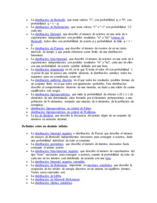  La distribución de Bernoulli, que toma valores "1", con probabilidad p, o "0", con
probabilidad q = 1 − p.
 La distribución de Rademacher, que toma valores "1" o "-1" con probabilidad 1/2
cada uno.
 La distribución binomial, que describe el número de aciertos en una serie de n
experimentos independientes con posibles resultados "sí" o "no" (ensayo de
Bernoulli, todos ellos con probabilidad de acierto p y probabilidad de fallo q = 1 −
p.
 La distribución de Poisson, que describe el número de eventos de en un cierto
intervalo de tiempo y que puede obtenerse como límite de una distribución
binominal.
 La distribución beta-binomial, que describe el número de aciertos en una serie de n
experimentos independientes con posibles resultados "sí" o "no", cada uno de ellos
con una probabilidad de acierto variable definida por una beta.
 La distribución degenerada en x0, en la que X toma el valor x0 con probabilidad 1.
A pesar de que no parece una variable aleatoria, la distribución satisface todos los
requisitos para ser considerada como tal.
 La distribución uniforme discreta, en el que todos los resultados posibles forman de
un conjunto finito en el que todos son igualmente probables. Esta distribución
describe el comportamiento aleatorio de una moneda, un dado o una ruleta de casino
equilibrados (sin sesgo).
 La distribución hipergeométrica, que mide la probabilidad de obtener x (0 ≤ x ≤ d)
elementos de una determinada clase formada por d elementos pertenecientes a una
población de N elementos, tomando una muestra de n elementos de la población sin
reemplazo.
 distribución hipergeométrica no central de Fisher.
 distribución hipergeométrica no central de Wallenius.
 La ley de Benford, que describe la frecuencia del primer dígito de un conjunto de
números en notación decimal.
Definidas sobre un dominio infinito
 La distribución binomial negativa o distribución de Pascal, que describe el número
de ensayos de Bernoulli independientes necesarios para conseguir n aciertos, dada
una probabilidad individual de éxito p constante.
 La distribución geométrica, que describe el número de intentos necesarios hasta
conseguir el primer acierto.
 La distribución beta-binomial negativa, que describe el número de experimentos del
tipo "si/no" necesarios para conseguir n aciertos, cuando la probabilidad de éxito de
cada uno de los intentos está distribuida de acuerdo con una beta.
 La distribución binomial negativa extendida.
 La distribución de Boltzmann, importante en mecánica estadística, que describe la
ocupación de los niveles de energía discretos en un sistema en equilibrio térmico.
Varios casos especiales son:
 La distribución de Gibbs.
 La distribución de Maxwell–Boltzmann.
 La distribución elíptica asimétrica.
 