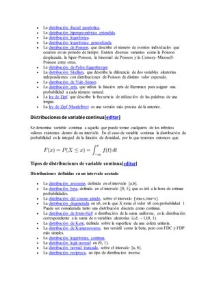  La distribución fractal parabolica.
 La distribución hipergeométrica extendida.
 La distribución logarítmica.
 La distribución logarítmica generalizada.
 La distribución de Poisson, que describe el número de eventos individuales que
ocurren en un periodo de tiempo. Existen diversas variantes como la Poisson
desplazada, la hiper-Poisson, la binomial de Poisson y la Conway–Maxwell–
Poisson entre otras.
 La distribución de Polya-Eggenberger.
 La distribución Skellam, que describe la diferencia de dos variables aleatorias
independientes con distribuciones de Poisson de distinto valor esperado.
 La distribución de Yule–Simon.
 La distribución zeta, que utiliza la función zeta de Riemman para asignar una
probabilidad a cada número natural.
 La ley de Zipf, que describe la frecuencia de utilización de las palabras de una
lengua.
 La ley de Zipf–Mandelbrot es una versión más precisa de la anterior.
Distribuciones de variable continua[editar]
Se denomina variable continua a aquella que puede tomar cualquiera de los infinitos
valores existentes dentro de un intervalo. En el caso de variable continua la distribución de
probabilidad es la integral de la función de densidad, por lo que tenemos entonces que:
Tipos de distribuciones de variable continua[editar]
Distribuciones definidas en un intervalo acotado
 La distribución arcoseno, definida en el intervalo [a,b].
 La distribución beta, definida en el intervalo [0, 1], que es útil a la hora de estimar
probabilidades.
 La distribución del coseno alzado, sobre el intervalo [mu-s,mu+s].
 La distribución degenerada en x0, en la que X toma el valor x0 con probabilidad 1.
Puede ser considerada tanto una distribución discreta como continua.
 La distribución de Irwin-Hall o distribución de la suma uniforme, es la distribución
correspondiente a la suma de n variables aleatorias i.i.d. ~ U(0, 1).
 La distribución de Kent, definida sobre la superficie de una esfera unitaria.
 La distribución de Kumaraswamy, tan versátil como la beta, pero con FDC y FDP
más simples.
 La distribución logarítmica continua.
 La distribución logit-normal en (0, 1).
 La distribución normal truncada, sobre el intervalo [a, b].
 La distribución reciproca, un tipo de distribución inversa.
 