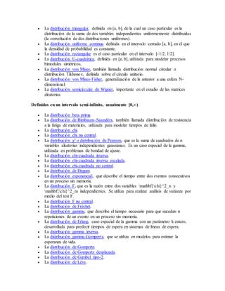  La distribución triangular, definida en [a, b], de la cual un caso particular es la
distribución de la suma de dos variables independientes uniformemente distribuidas
(la convolución de dos distribuciones uniformes).
 La distribución uniforme continua definida en el intervalo cerrado [a, b], en el que
la densidad de probabilidad es constante.
 La distribución rectangular es el caso particular en el intervalo [-1/2, 1/2].
 La distribución U-cuadrática, definida en [a, b], utilizada para modelar procesos
bimodales simétricos.
 La distribución von Mises, también llamada distribución normal circular o
distribución Tikhonov, definida sobre el círculo unitario.
 La distribución von Mises-Fisher, generalización de la anterior a una esfera N-
dimensional.
 La distribución semicircular de Wigner, importante en el estudio de las matrices
aleatorias.
Definidas en un intervalo semi-infinito, usualmente [0,∞)
 La distribución beta prima.
 La distribución de Birnbaum–Saunders, también llamada distribución de resistencia
a la fatiga de materiales, utilizada para modelar tiempos de fallo.
 La distribución chi.
 La distribución chi no central.
 La distribución χ² o distribución de Pearson, que es la suma de cuadrados de n
variables aleatorias independientes gaussianas. Es un caso especial de la gamma,
utilizada en problemas de bondad de ajuste.
 La distribución chi-cuadrada inversa.
 La distribución chi-cuadrada inversa escalada.
 La distribución chi-cuadrada no central.
 La distribución de Dagum.
 La distribución exponencial, que describe el tiempo entre dos eventos consecutivos
en un proceso sin memoria.
 La distribución F, que es la razón entre dos variables mathbf{chi}^2_n y
mathbf{chi}^2_m independientes. Se utiliza para realizar análisis de varianza por
medio del test F.
 La distribución F no central.
 La distribución de Fréchet.
 La distribución gamma, que describe el tiempo necesario para que sucedan n
repeticiones de un evento en un proceso sin memoria.
 La distribución de Erlang, caso especial de la gamma con un parámetro k entero,
desarrollada para predecir tiempos de espera en sistemas de líneas de espera.
 La distribución gamma inversa.
 La distribución gamma-Gompertz, que se utiliza en modelos para estimar la
esperanza de vida.
 La distribución de Gompertz.
 La distribución de Gompertz desplazada.
 La distribución de Gumbel tipo-2.
 La distribución de Lévy.
 