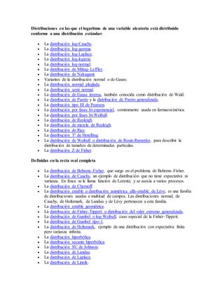 Distribuciones en las que el logaritmo de una variable aleatoria está distribuido
conforme a una distribución estándar:
 La distribución log-Cauchy.
 La distribución log-gamma.
 La distribución log-Laplace.
 La distribución log-logistic.
 La distribución log-normal.
 La distribución de Mittag–Leffler.
 La distribución de Nakagami.
 Variantes de la distribución normal o de Gauss:
 La distribución normal pleglada.
 La distribución semi normal.
 La distribución de Gauss inversa, también conocida como distribución de Wald.
 La distribución de Pareto y la distribución de Pareto generalizada.
 La distribución tipo III de Pearson.
 La distribución por fases bi-exponencial, comúnmente usada en farmacocinética.
 La distribución por fases bi-Weibull.
 La distribución de Rayleigh.
 La distribución de mezcla de Rayleigh.
 La distribución de Rice.
 La distribución T² de Hotelling.
 La distribución de Weibull o distribución de Rosin-Rammler, para describir la
distribución de tamaños de determinadas partículas.
 La distribución Z de Fisher.
Definidas en la recta real completa
 La distribución de Behrens–Fisher, que surge en el problema de Behrens–Fisher.
 La distribución de Cauchy, un ejemplo de distribución que no tiene expectativa ni
varianza. En física se le llama función de Lorentz, y se asocia a varios procesos.
 La distribución de Chernoff.
 La distribución estable o distribución asimétrica alfa-estable de Lévy, es una familia
de distribuciones usadas e multitud de campos. Las distribuciones normal, de
Cauchy, de Holtsmark, de Landau y de Lévy pertenecen a esta familia.
 La distribución estable geométrica.
 La distribución de Fisher–Tippett o distribución del valor extremo generalizada.
 La distribución de Gumbel o log-Weibull, caso especial de la Fisher–Tippett.
 La distribución de Gumbel tipo-1.
 La distribución de Holtsmark, ejemplo de una distribución con expectativa finita
pero varianza infinita.
 La distribución hiperbólica.
 La distribución secante hiperbólica.
 La distribución SU de Johnson.
 La distribución de Landau.
 La distribución de Laplace.
 La distribución de Linnik.
 