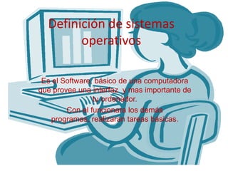 Definición de sistemas
operativos
Es el Software, básico de una computadora
que provee una interfaz y mas importante de
tu ordenador.
Con el funcionara los demás
programas, realizaran tareas básicas.
 