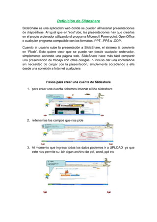 Definición de Slideshare
SlideShare es una aplicación web donde se pueden almacenar presentaciones
de diapositivas. Al igual que en YouTube, las presentaciones hay que crearlas
en el propio ordenador utilizando el programa Microsoft Powerpoint, OpenOffice
o cualquier programa compatible con los formatos .PPT, .PPS u .ODP.
Cuando el usuario sube la presentación a SlideShare, el sistema la convierte
en ‘Flash’. Esto quiere decir que se puede ver desde cualquier ordenador,
simplemente abriendo una página web. SlideShare hace más fácil compartir
una presentación de trabajo con otros colegas, o incluso dar una conferencia
sin necesidad de cargar con la presentación, simplemente accediendo a ella
desde una conexión a Internet cualquiera
Pasos para crear una cuenta de Slideshare
1. para crear una cuenta debemos insertar el link slideshare
2. rellenamos los campos que nos pide
3. Al momento que ingrasa todos los datos podemos ir a UPLOAD ya que
este nos permite su bir algun archivo de pdf, word, ppt etc
 