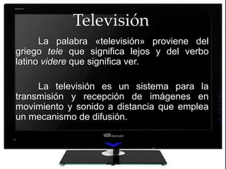 Televisión
      La palabra «televisión» proviene del
griego tele que significa lejos y del verbo
latino videre que significa ver.


      {
     La televisión es un sistema para la
transmisión y recepción de imágenes en
movimiento y sonido a distancia que emplea
un mecanismo de difusión.
 