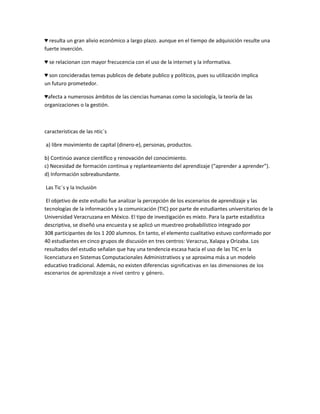 ♥ resulta un gran alivio económico a largo plazo. aunque en el tiempo de adquisición resulte una
fuerte inverción.
♥ se relacionan con mayor frecucencia con el uso de la internet y la informativa.
♥ son concideradas temas publicos de debate publico y políticos, pues su utilización implica
un futuro prometedor.
♥afecta a numerosos ámbitos de las ciencias humanas como la sociología, la teoría de las
organizaciones o la gestión.

caracteristicas de las ntic`s
a) libre movimiento de capital (dinero-e), personas, productos.
b) Continúo avance científico y renovación del conocimiento.
c) Necesidad de formación continua y replanteamiento del aprendizaje (“aprender a aprender”).
d) Información sobreabundante.
Las Tic´s y la Inclusiòn
El objetivo de este estudio fue analizar la percepción de los escenarios de aprendizaje y las
tecnologías de la información y la comunicación (TIC) por parte de estudiantes universitarios de la
Universidad Veracruzana en México. El tipo de investigación es mixto. Para la parte estadística
descriptiva, se diseñó una encuesta y se aplicó un muestreo probabilístico integrado por
308 participantes de los 1 200 alumnos. En tanto, el elemento cualitativo estuvo conformado por
40 estudiantes en cinco grupos de discusión en tres centros: Veracruz, Xalapa y Orizaba. Los
resultados del estudio señalan que hay una tendencia escasa hacia el uso de las TIC en la
licenciatura en Sistemas Computacionales Administrativos y se aproxima más a un modelo
educativo tradicional. Además, no existen diferencias significativas en las dimensiones de los
escenarios de aprendizaje a nivel centro y género.

 