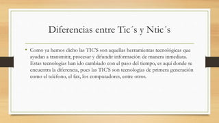 Diferencias entre Tic´s y Ntic´s
• Como ya hemos dicho las TIC'S son aquellas herramientas tecnológicas que
ayudan a transmitir, procesar y difundir información de manera inmediata.
Estas tecnologías han ido cambiado con el paso del tiempo, es aquí donde se
encuentra la diferencia, pues las TIC'S son tecnologías de primera generación
como el teléfono, el fax, los computadores, entre otros.
 