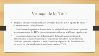 Ventajas de las Tic´s
• Propiciar en los profesores actitudes favorables hacia las TIC’s, a partir del apoyo y
el reconocimiento del ser humano
• Fundamentar los procesos de cambio en las modalidades de enseñanza a partir de
la consideración de las TIC’s, con un sentido esencialmente académico y pedagógico
• Coordinar esfuerzos en pro de la utilización de las diferentes iniciativas de
infraestructura y recursos tecnológicos disponibles, para el uso de las diferentes
facultades y escuelas, así como el aprovechamiento equitativo del financiamiento a
los proyectos relacionados con la enseñanza mediante TIC’s.
 