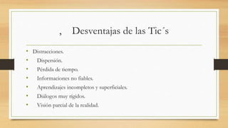 , Desventajas de las Tic´s
• Distracciones.
• Dispersión.
• Pérdida de tiempo.
• Informaciones no fiables.
• Aprendizajes incompletos y superficiales.
• Diálogos muy rígidos.
• Visión parcial de la realidad.
 