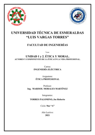 UNIVERSIDAD TÉCNICA DE ESMERALDAS
“LUIS VARGAS TORRES”
FACULTAD DE INGENIERÍAS
Tema:
UNIDAD 1 y 2. ÉTICA Y MORAL.
ACTORES Y COMPONENTES DE LA ÉTICA EN LA VIDA PROFESIONAL.
Carrea:
INGENIERÍA ELÉCTRICA
Asignatura:
ÉTICA PROFESIONAL
Profesor:
Ing. MARISOL MORALES MARTÍNEZ
Integrantes:
TORRES PALOMINO, Joe Roberto
Ciclo: 9no “A”
Año Lectivo:
2021
 