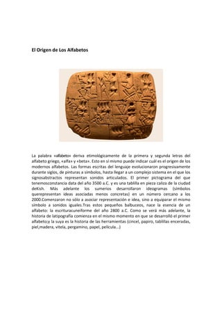 El Origen de Los Alfabetos




La palabra «alfabeto» deriva etimológicamente de la primera y segunda letras del
alfabeto griego, «alfa» y «beta». Esto en sí mismo puede indicar cuál es el origen de los
modernos alfabetos. Las formas escritas del lenguaje evolucionaron progresivamente
durante siglos, de pinturas a símbolos, hasta llegar a un complejo sistema en el que los
signosabstractos representan sonidos articulados. El primer pictograma del que
tenemosconstancia data del año 3500 a.C. y es una tablilla en pieza caliza de la ciudad
deKish. Más adelante los sumerios desarrollaron ideogramas (símbolos
querepresentan ideas asociadas menos concretas) en un número cercano a los
2000.Comenzaron no sólo a asociar representación e idea, sino a equiparar el mismo
símbolo a sonidos iguales.Tras estos pequeños balbuceos, nace la esencia de un
alfabeto: la escrituracuneiforme del año 2800 a.C. Como se verá más adelante, la
historia de latipografía comienza en el mismo momento en que se desarrolló el primer
alfabeto;y la suya es la historia de las herramientas (cincel, papiro, tablillas enceradas,
piel,madera, vitela, pergamino, papel, película...)
 