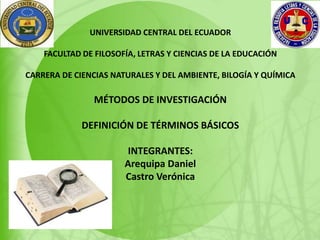 UNIVERSIDAD CENTRAL DEL ECUADOR
FACULTAD DE FILOSOFÍA, LETRAS Y CIENCIAS DE LA EDUCACIÓN
CARRERA DE CIENCIAS NATURALES Y DEL AMBIENTE, BILOGÍA Y QUÍMICA
MÉTODOS DE INVESTIGACIÓN
DEFINICIÓN DE TÉRMINOS BÁSICOS
INTEGRANTES:
Arequipa Daniel
Castro Verónica
 