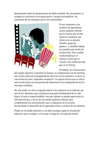 determinado modo de interpretación de dicha realidad. De esta manera, el
receptor se convierte en un sujeto pasivo, incapaz de modificar los
contenidos de los mensajes que le son transmitidos.
Si nos acogemos a los
modelos de aprendizaje
social, podemos afirmar
que lo mismo que el niño
imita las conductas que
observa en su entorno
(familia, grupo de
iguales,...), también adopta
los modelos que recibe de
la televisión. Esto vendría
condicionado por el
refuerzo social que se
vincule a las conductas-tipo
que se le ofrecen.
El trabajo, en consecuencia,
del equipo educativo consistirá en formar, en colaboración con las familias,
una visión crítica de la programación televisiva en los alumnos, es decir, la
conversión de estos “pequeños receptores” en sujetos activos que se sitúen
ante la televisión con una postura de dinamismo en la interpretación de los
mensajes recibidos.
De este modo, no sólo se lograría educar a los alumnos en su relación con
uno de los elementos que constituyen una parte fundamental de la vida
diaria, lo cual es imprescindible, sino que además se podría aprovechar la
información que, a través de este medio podemos obtener para
complementar los conocimientos que se adquieren en la escuela,
favoreciendo el desarrollo de la capacidad crítica y creativa de los alumnos.
Puede ser un aliado educativo o un fatal enemigo según la orientación
educativa que se adopte y el uso que se haga de este potente medio”
 