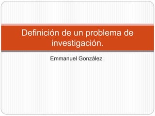 Emmanuel González
Definición de un problema de
investigación.
 