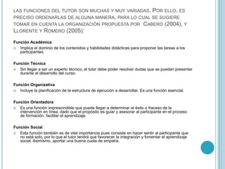 las funciones del tutor son muchas y muy variadas. Por ello, es preciso ordenarlas de alguna manera, para lo cual se sugiere tomar en cuenta la organización propuesta por  Cabero (2004), y  Llorente y Romero (2005):Función AcadémicaImplica el dominio de los contenidos y habilidades didácticas para proponer las tareas a los participantes. Función TécnicaSin llegar a ser un experto técnico, el tutor debe poder resolver dudas que se puedan presentar durante el desarrollo del curso. Función OrganizativaIncluye la planificación de la estructura de ejecución a desarrollar. Es una función esencial.Función Orientadora Es una función imprescindible que puede llegar a determinar el éxito o fracaso de la intervención en línea, dado que el propósito es guiar y asesorar al participante en el proceso de formación, facilitar el aprendizaje.Función Social Esta función también es de vital importancia pues consiste en hacer sentir al participante que no está solo, por lo que el tutor tendrá que favorecer la integración y fomentar el aprendizaje social. Asimismo, aportar una buena cuota de empatía.