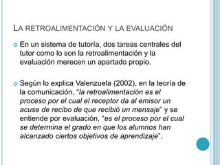 La retroalimentación y la evaluaciónEn un sistema de tutoría, dos tareas centrales del tutor como lo son la retroalimentación y la evaluación merecen un apartado propio.  Según lo explica Valenzuela (2002), en la teoría de la comunicación, “la retroalimentación es el proceso por el cual el receptor da al emisor un acuse de recibo de que recibió un mensaje” y se entiende por evaluación, “es el proceso por el cual se determina el grado en que los alumnos han alcanzado ciertos objetivos de aprendizaje”.   
