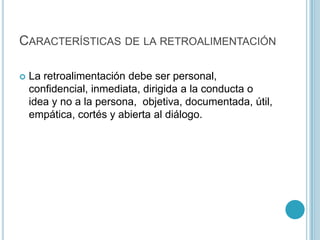 Características de la retroalimentaciónLa retroalimentación debe ser personal, confidencial, inmediata, dirigida a la conducta o idea y no a la persona,  objetiva, documentada, útil, empática, cortés y abierta al diálogo.