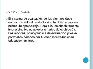 La evaluaciónEl sistema de evaluación de los alumnos debe enfocar no solo el producto sino también el proceso mismo de aprendizaje. Para ello, es absolutamente imprescindible establecer criterios de evaluación. Las rúbricas, como práctica de evaluación y los e-portafolios parecen dar buenos resultados en la educación en línea. 
