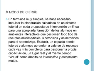 A modo de cierreEn términos muy simples, se hace necesario impulsar la elaboración cuidadosa de un sistema tutorial en cada propuesta de intervención en línea para una apropiada formación de los alumnos en ambientes interactivos que gestionen todo tipo de recursos multimediales, sincrónicos y asincrónicos para el aprendizaje. Es decir, un espacio donde tutores y alumnos aprendan a valerse de recursos cada vez más complejos para gestionar la propia capacitación, un lugar real y al mismo tiempo “virtual” como ámbito de interacción y crecimiento mutuo. 
