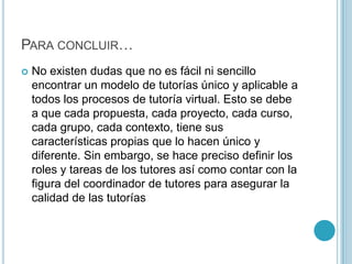 Para concluir…No existen dudas que no es fácil ni sencillo encontrar un modelo de tutorías único y aplicable a todos los procesos de tutoría virtual. Esto se debe a que cada propuesta, cada proyecto, cada curso, cada grupo, cada contexto, tiene sus características propias que lo hacen único y diferente. Sin embargo, se hace preciso definir los roles y tareas de los tutores así como contar con la figura del coordinador de tutores para asegurar la calidad de las tutorías