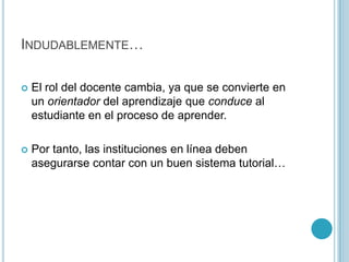 Indudablemente…El rol del docente cambia, ya que se convierte en un orientador del aprendizaje que conduce al estudiante en el proceso de aprender. Por tanto, las instituciones en línea deben asegurarse contar con un buen sistema tutorial…