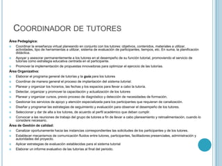 Coordinador de tutoresÁrea Pedagógica:Coordinar la enseñanza virtual planeando en conjunto con los tutores: objetivos, contenidos, materiales a utilizar, actividades, tipo de herramientas a utilizar, sistema de evaluación de participantes, tiempos, etc. En suma, la planificación didáctica.Apoyar y asesorar permanentemente a los tutores en el desempeño de su función tutorial, promoviendo el servicio de tutorías como estrategia educativa centrada en el participante.Promover la implementación de propuestas innovadoras para optimizar el ejercicio de las tutorías.Área Organizativa:Elaborar el programa general de tutorías y la guía para los tutoresCoordinar de manera general el proceso de implantación del sistema tutorial.Planear y organizar los horarios, las fechas y los espacios para llevar a cabo la tutoría.Detectar, organizar y promover la capacitación y actualización de los tutores Planear y organizar cursos, previo proceso de diagnóstico y detección de necesidades de formación.Gestionar los servicios de apoyo y atención especializada para los participantes que requieran de canalización.Diseñar y programar las estrategias de seguimiento y evaluación para observar el desempeño de los tutores.Seleccionar y dar de alta a los tutores, de acuerdo al perfil académico que deban cumplir.Convocar a las reuniones de trabajo del grupo de tutores a fin de llevar a cabo planeamiento y retroalimentación, cuando lo considere necesario.Área de Gestión de calidad: Canalizar oportunamente hacia las instancias correspondientes las solicitudes de los participantes y de los tutores. Establecer mecanismos de comunicación fluidos entre tutores, participantes, facilitadores presenciales, administración y autoridades del proyecto.Aplicar estrategias de evaluación establecidas para el sistema tutorial Elaborar un informe evaluativo de las tutorías al final del periodo.