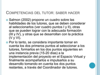 Competencias del tutor: saber hacerSalmon (2002) propone un cuadro sobre las habilidades de los tutores, que se deben considerar al seleccionarlos (ver cuadro puntos I y II), otras que se pueden lograr con la adecuada formación (III y IV), y otras que se desarrollan con la práctica (V y VI). Por lo tanto, se considera importante tomar en cuenta los dos primeros puntos al seleccionar a los tutores, formarlos en los dos puntos siguientes en una instancia previa (15-20 días) a la implementación del proyecto en el Espacio Virtual y finalmente acompañarlos e impulsarlos a su desarrollo tomando en cuenta los dos puntos restantes, a través del Coordinador de tutores.